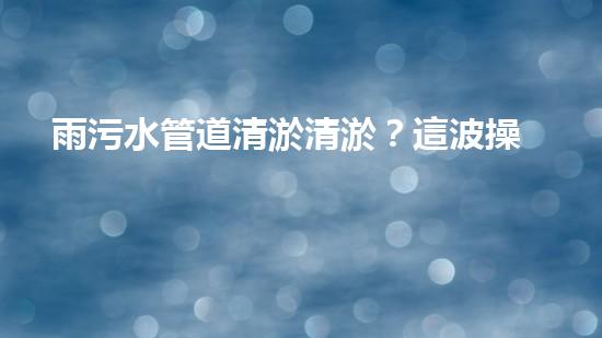 雨污水管道清淤清淤？這波操作到底有多重要？！